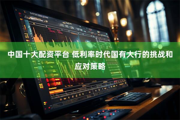中国十大配资平台 低利率时代国有大行的挑战和应对策略