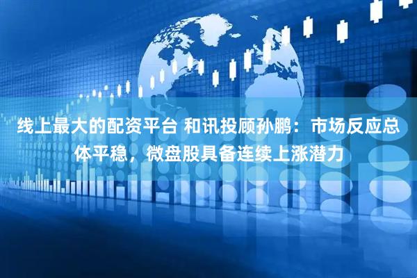 线上最大的配资平台 和讯投顾孙鹏：市场反应总体平稳，微盘股具备连续上涨潜力