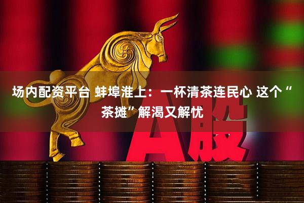 场内配资平台 蚌埠淮上：一杯清茶连民心 这个“茶摊”解渴又解忧