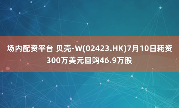 场内配资平台 贝壳-W(02423.HK)7月10日耗资300万美元回购46.9万股