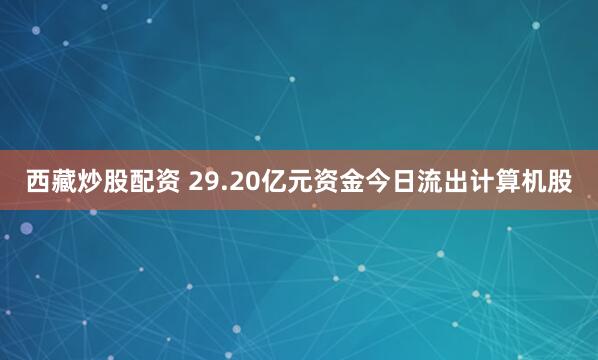 西藏炒股配资 29.20亿元资金今日流出计算机股