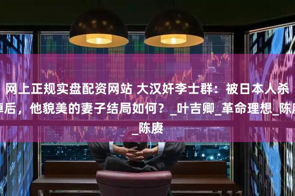 网上正规实盘配资网站 大汉奸李士群：被日本人杀掉后，他貌美的妻子结局如何？_叶吉卿_革命理想_陈赓