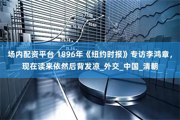 场内配资平台 1896年《纽约时报》专访李鸿章，现在读来依然后背发凉_外交_中国_清朝