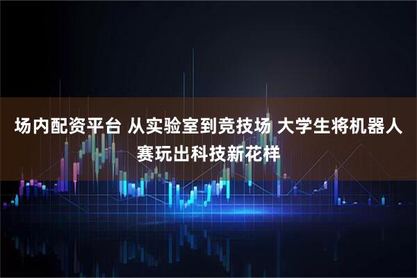 场内配资平台 从实验室到竞技场 大学生将机器人赛玩出科技新花样