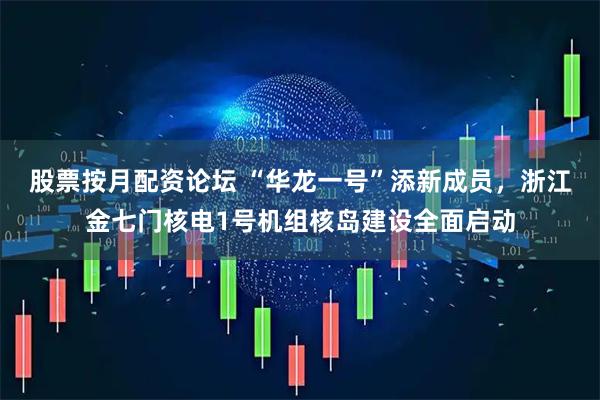 股票按月配资论坛 “华龙一号”添新成员，浙江金七门核电1号机组核岛建设全面启动