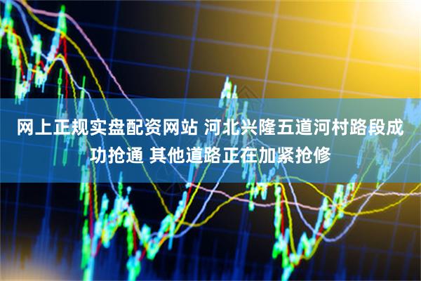 网上正规实盘配资网站 河北兴隆五道河村路段成功抢通 其他道路正在加紧抢修