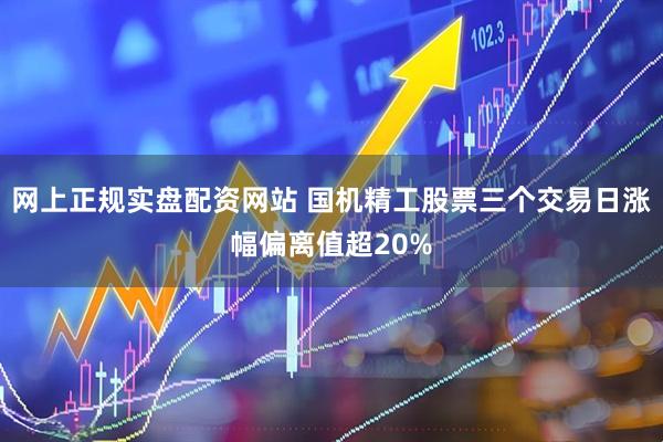 网上正规实盘配资网站 国机精工股票三个交易日涨幅偏离值超20%