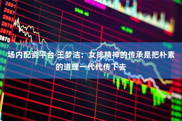 场内配资平台 王梦洁：女排精神的传承是把朴素的道理一代代传下去