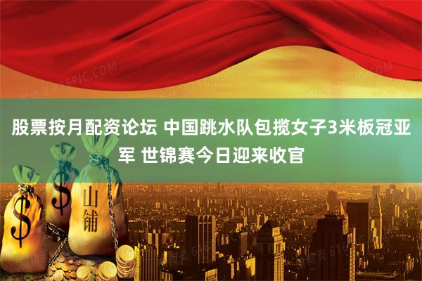 股票按月配资论坛 中国跳水队包揽女子3米板冠亚军 世锦赛今日迎来收官