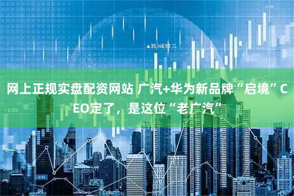 网上正规实盘配资网站 广汽+华为新品牌“启境”CEO定了，是这位“老广汽”