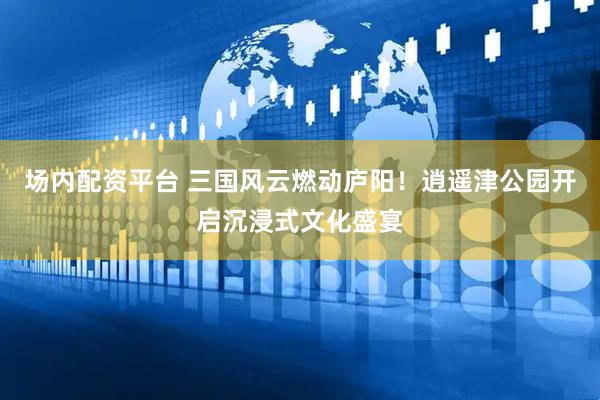 场内配资平台 三国风云燃动庐阳！逍遥津公园开启沉浸式文化盛宴