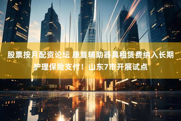 股票按月配资论坛 康复辅助器具租赁费纳入长期护理保险支付！山东7市开展试点