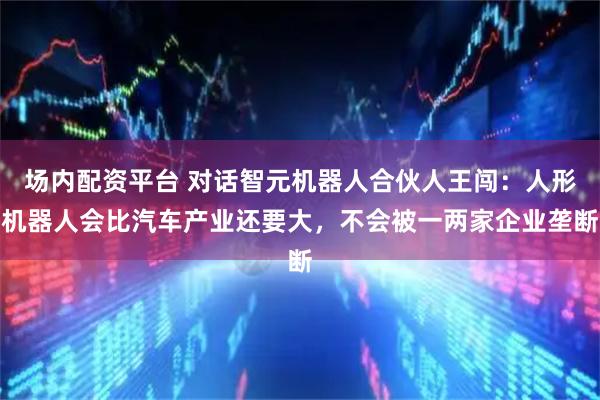 场内配资平台 对话智元机器人合伙人王闯:人形机器人会比汽车产业还要大,不会被一两家企业垄断