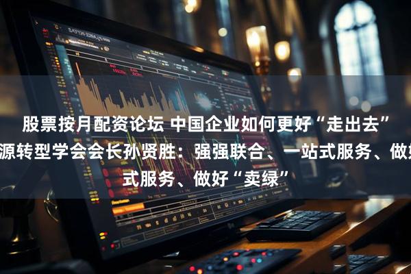 股票按月配资论坛 中国企业如何更好“走出去”?国际能源转型学会会长孙贤胜:强强联合、一站式服务、做好“卖绿”