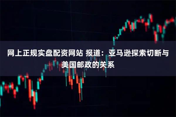 网上正规实盘配资网站 报道:亚马逊探索切断与美国邮政的关系