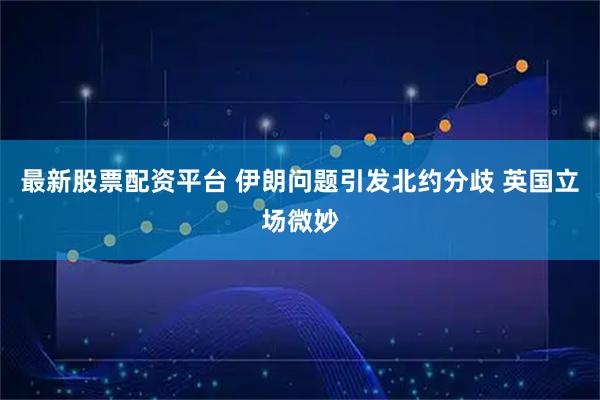 最新股票配资平台 伊朗问题引发北约分歧 英国立场微妙