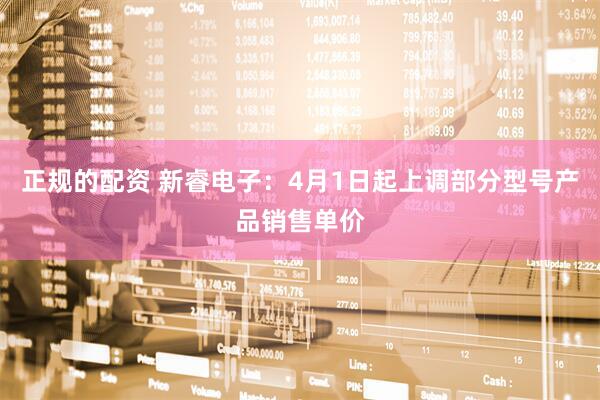 正规的配资 新睿电子：4月1日起上调部分型号产品销售单价