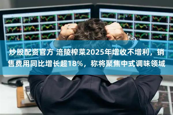 炒股配资官方 涪陵榨菜2025年增收不增利，销售费用同比增长超18%，称将聚焦中式调味领域