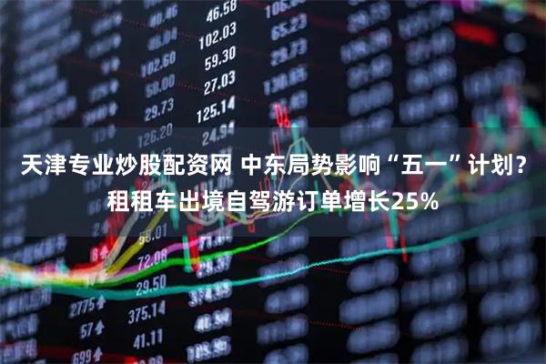 天津专业炒股配资网 中东局势影响“五一”计划?租租车出境自驾游订单增长25%