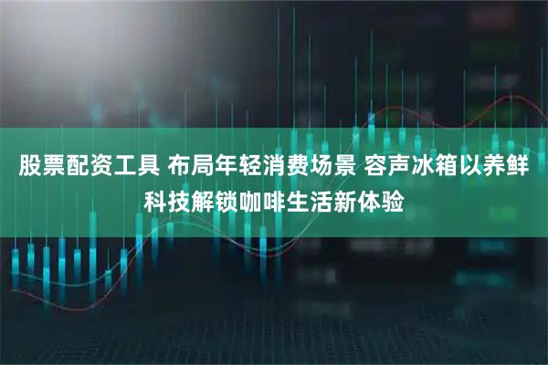 股票配资工具 布局年轻消费场景 容声冰箱以养鲜科技解锁咖啡生活新体验