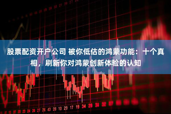 股票配资开户公司 被你低估的鸿蒙功能：十个真相，刷新你对鸿蒙创新体验的认知